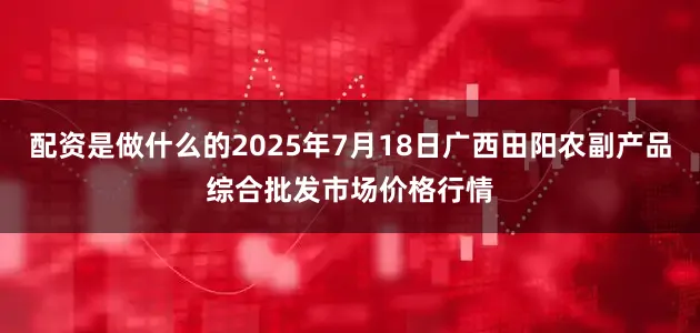 配资是做什么的2025年7月18日广西田阳农副产品综合批发市场价格行情