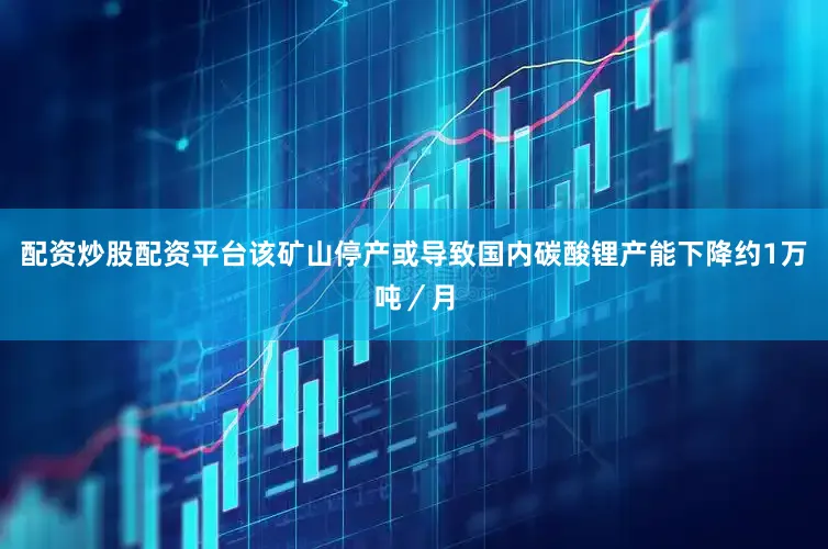配资炒股配资平台该矿山停产或导致国内碳酸锂产能下降约1万吨／月
