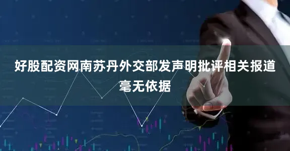 好股配资网　　南苏丹外交部发声明批评相关报道毫无依据